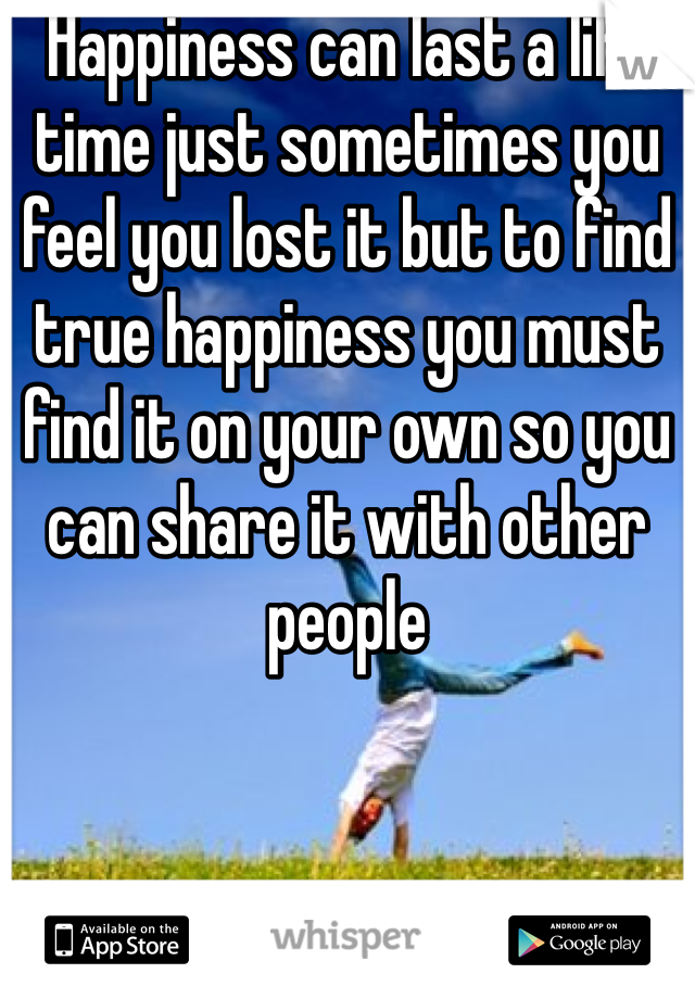 Happiness can last a life time just sometimes you feel you lost it but to find true happiness you must find it on your own so you can share it with other people 