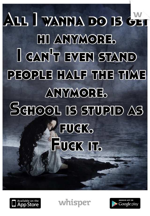 All I wanna do is get hi anymore. 
I can't even stand people half the time anymore. 
School is stupid as fuck. 
Fuck it. 
