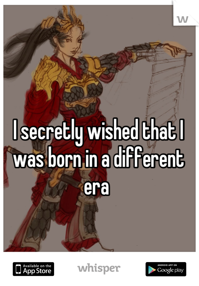 I secretly wished that I was born in a different era 
