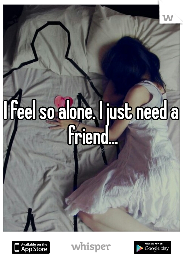 I feel so alone. I just need a friend...