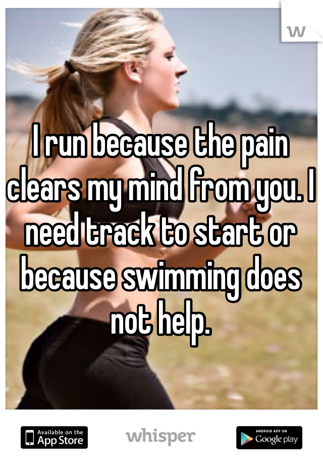 I run because the pain clears my mind from you. I need track to start or because swimming does not help.
