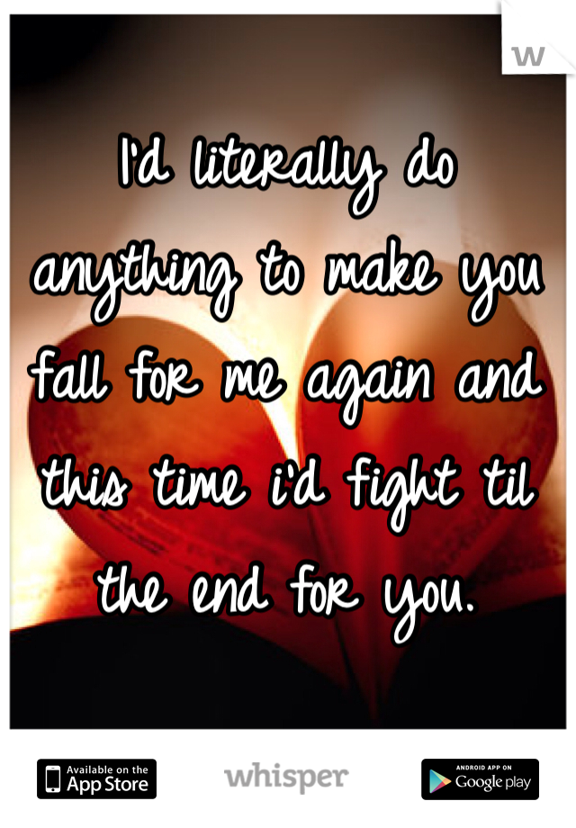 I'd literally do anything to make you fall for me again and this time i'd fight til the end for you.