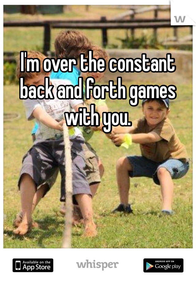 I'm over the constant back and forth games with you.