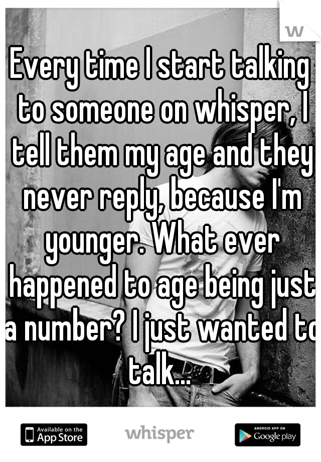 Every time I start talking to someone on whisper, I tell them my age and they never reply, because I'm younger. What ever happened to age being just a number? I just wanted to talk... 