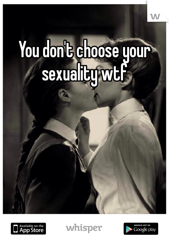 You don't choose your sexuality wtf 