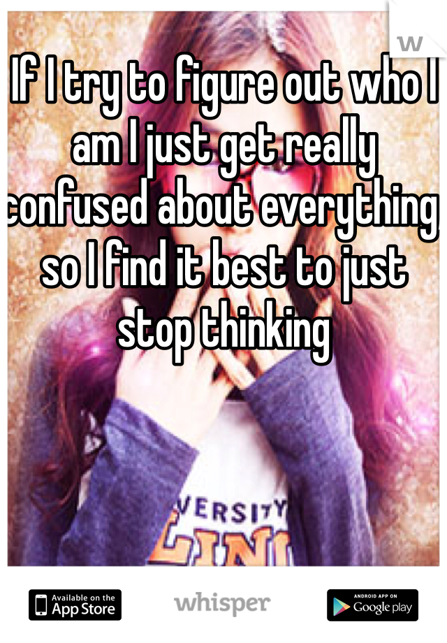 If I try to figure out who I am I just get really confused about everything, so I find it best to just stop thinking