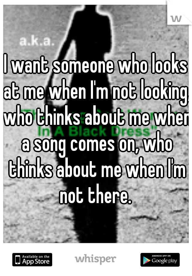 I want someone who looks at me when I'm not looking, who thinks about me when a song comes on, who thinks about me when I'm not there. 