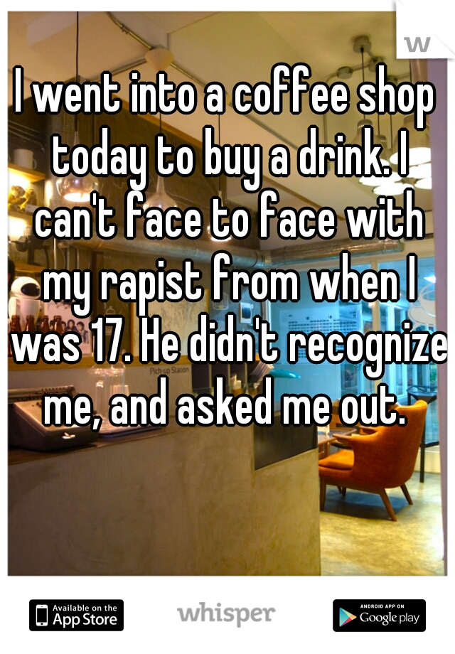 I went into a coffee shop today to buy a drink. I can't face to face with my rapist from when I was 17. He didn't recognize me, and asked me out. 