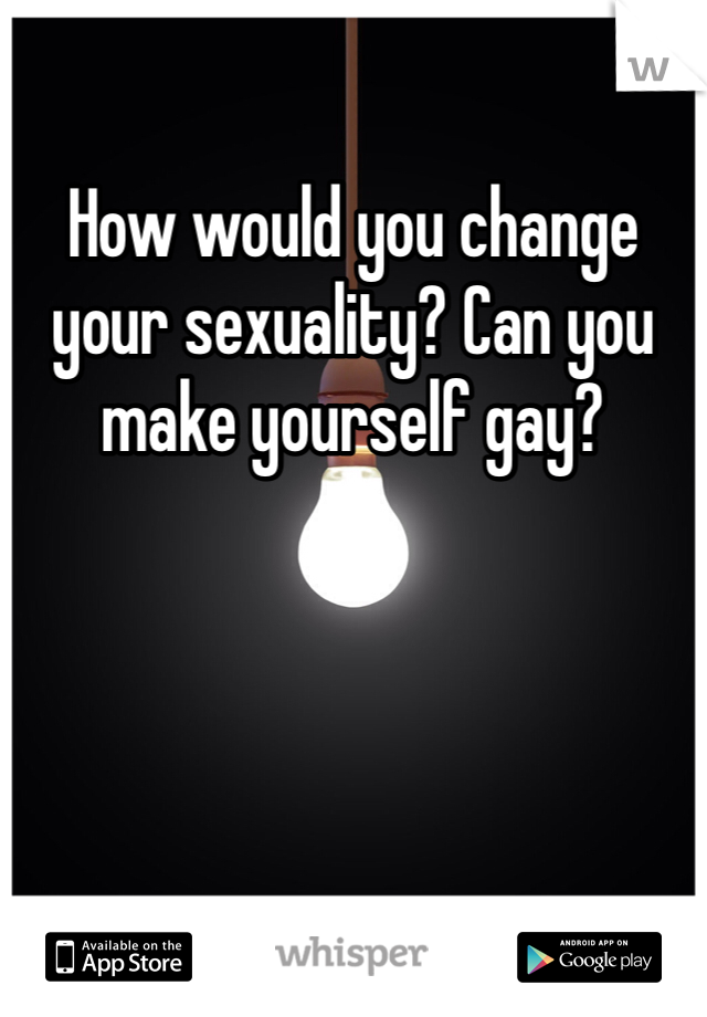 How would you change your sexuality? Can you make yourself gay?