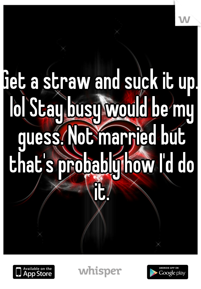 Get a straw and suck it up. lol Stay busy would be my guess. Not married but that's probably how I'd do it.