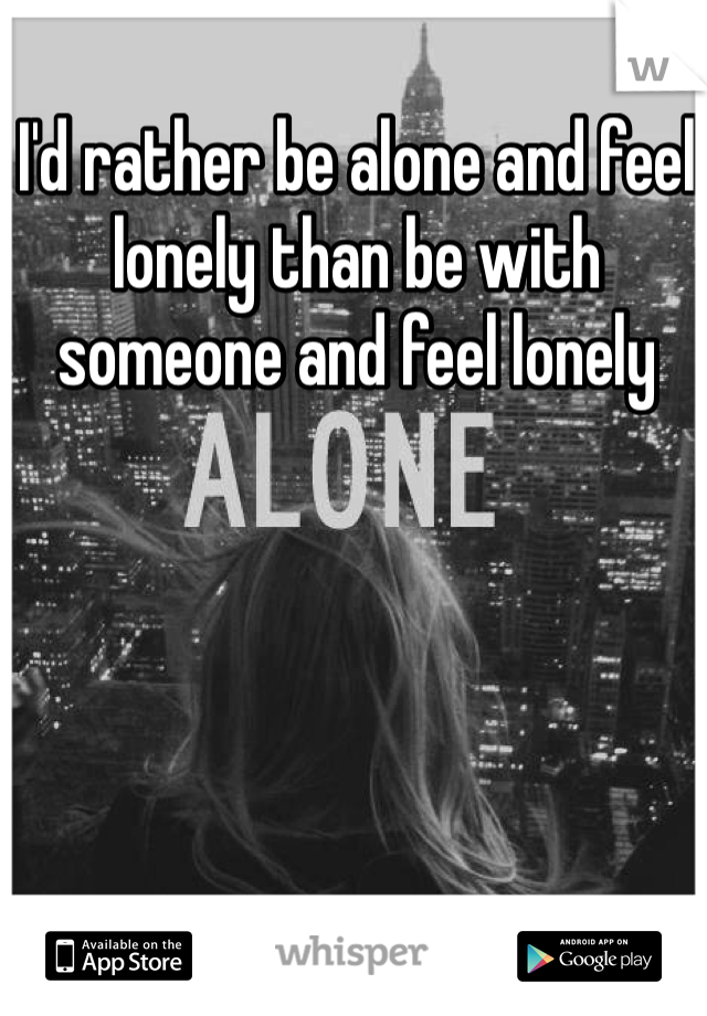 I'd rather be alone and feel lonely than be with someone and feel lonely 
