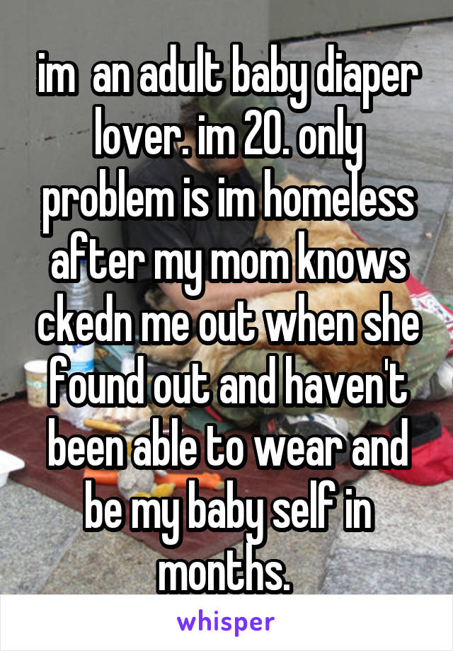 im  an adult baby diaper lover. im 20. only problem is im homeless after my mom knows ckedn me out when she found out and haven't been able to wear and be my baby self in months. 