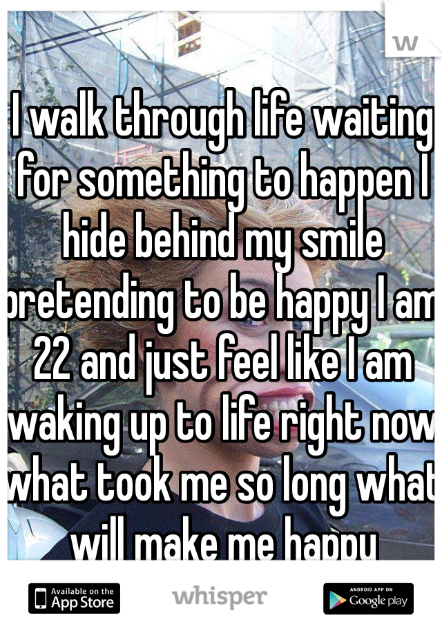 I walk through life waiting for something to happen I hide behind my smile pretending to be happy I am 22 and just feel like I am waking up to life right now what took me so long what will make me happy
