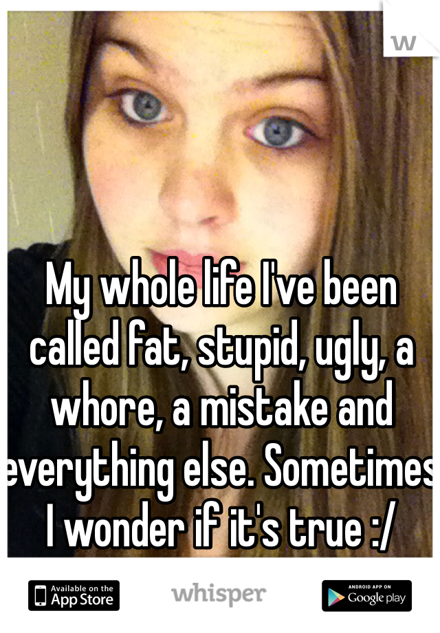 My whole life I've been called fat, stupid, ugly, a whore, a mistake and everything else. Sometimes I wonder if it's true :/