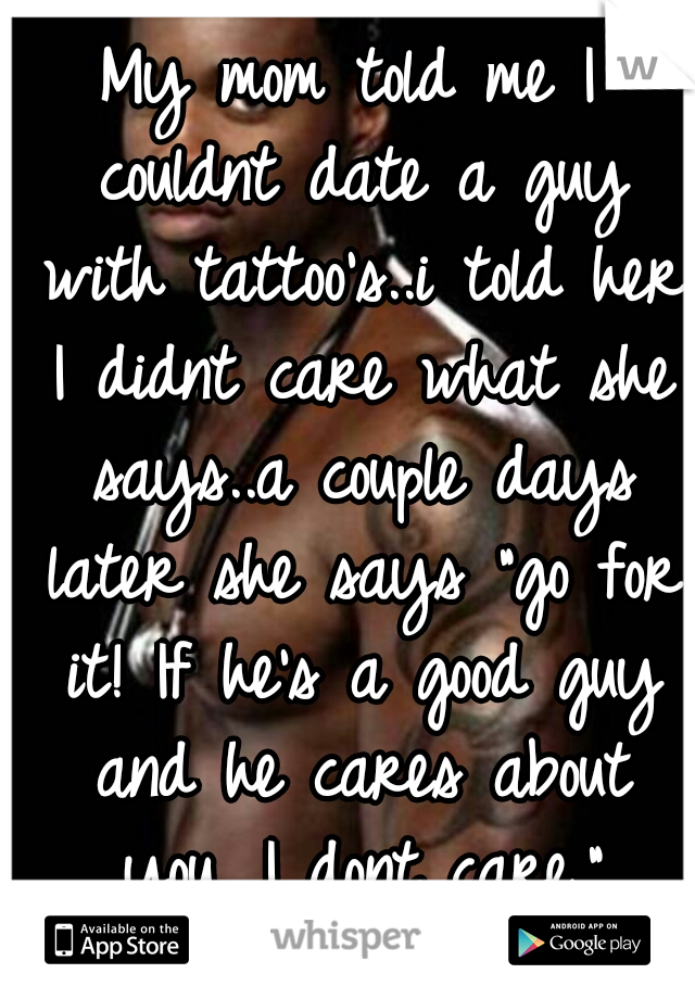 My mom told me I couldnt date a guy with tattoo's..i told her I didnt care what she says..a couple days later she says "go for it! If he's a good guy and he cares about you, I dont care."