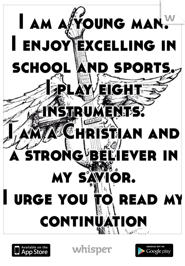 I am a young man.
I enjoy excelling in school and sports.
I play eight instruments.
I am a Christian and a strong believer in my savior.
I urge you to read my continuation 
reply.