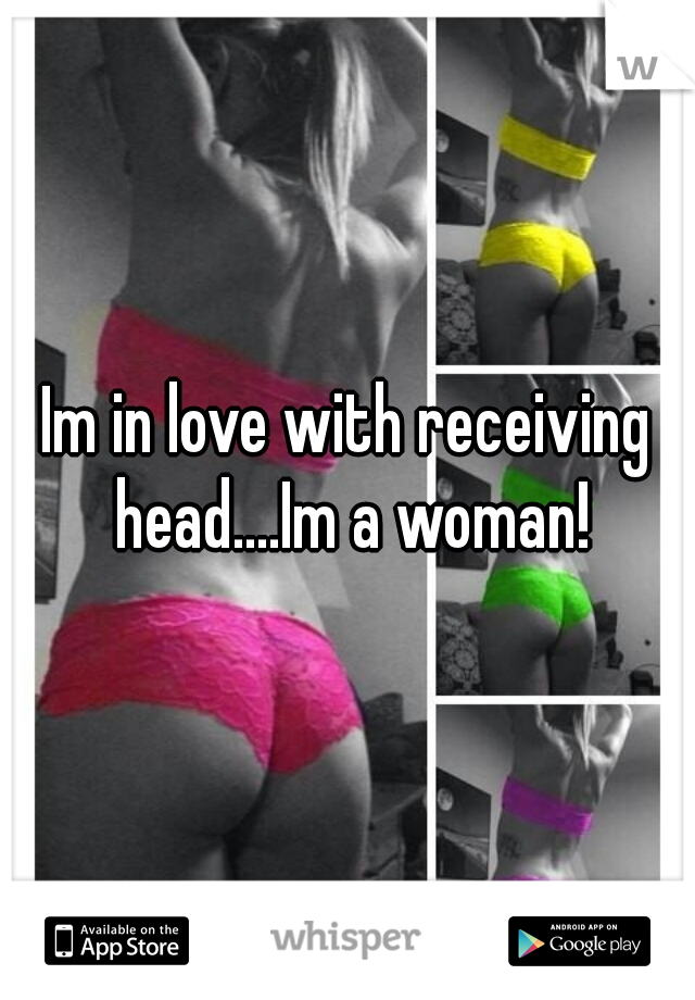 Im in love with receiving head....Im a woman!
