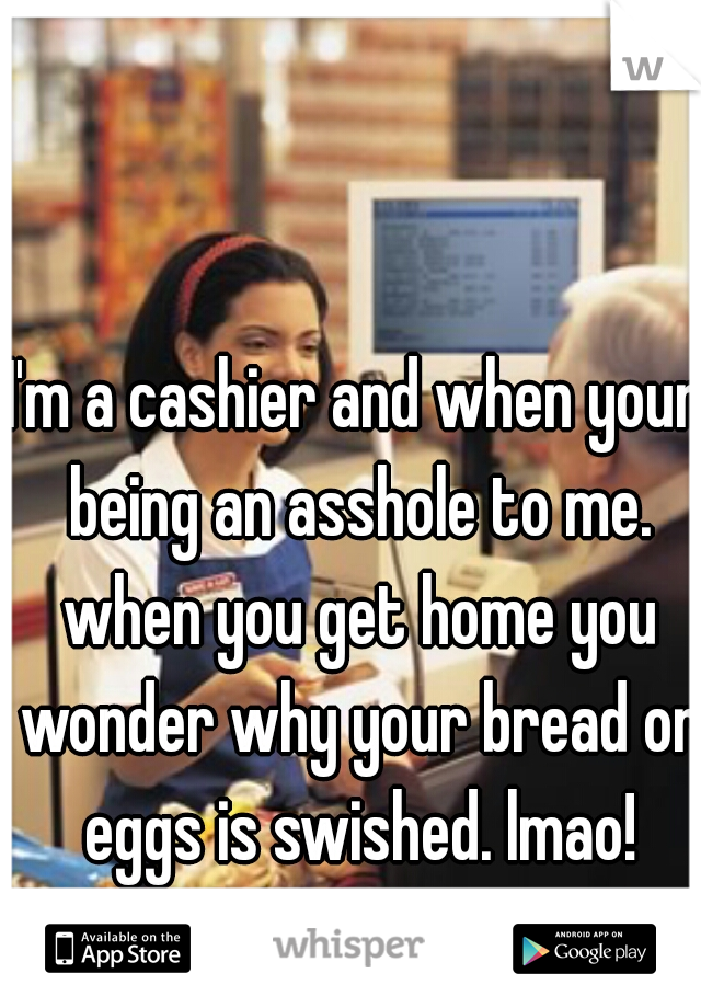 I'm a cashier and when your being an asshole to me. when you get home you wonder why your bread or eggs is swished. lmao!