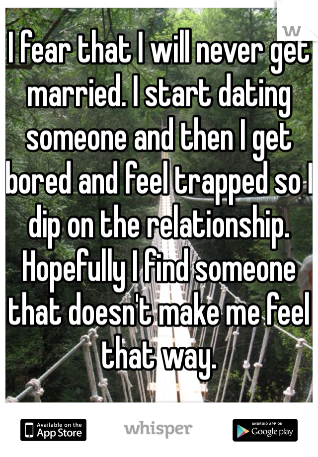 I fear that I will never get married. I start dating someone and then I get bored and feel trapped so I dip on the relationship. Hopefully I find someone that doesn't make me feel that way. 