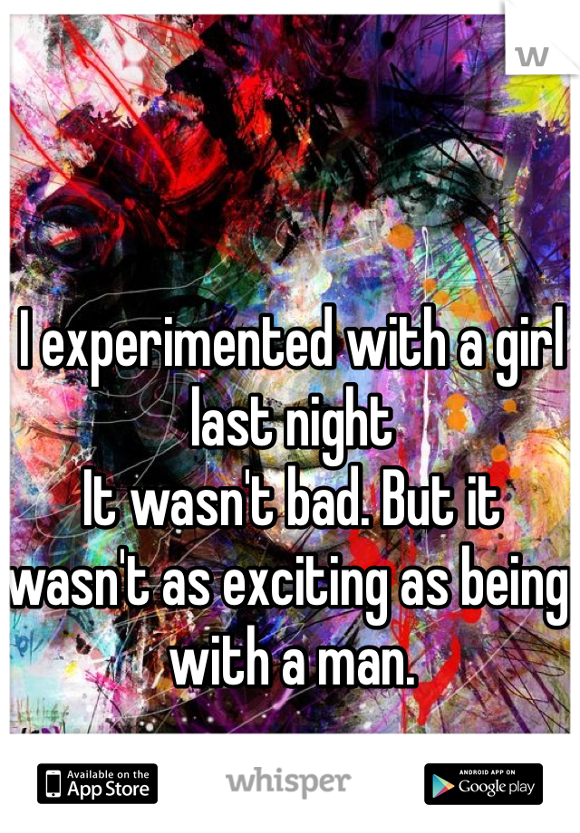 I experimented with a girl last night
It wasn't bad. But it wasn't as exciting as being with a man.