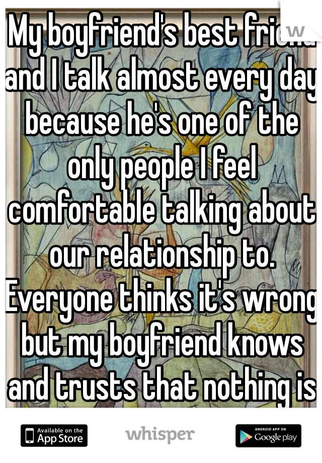 My boyfriend's best friend and I talk almost every day because he's one of the only people I feel comfortable talking about our relationship to. Everyone thinks it's wrong but my boyfriend knows and trusts that nothing is going to happen.