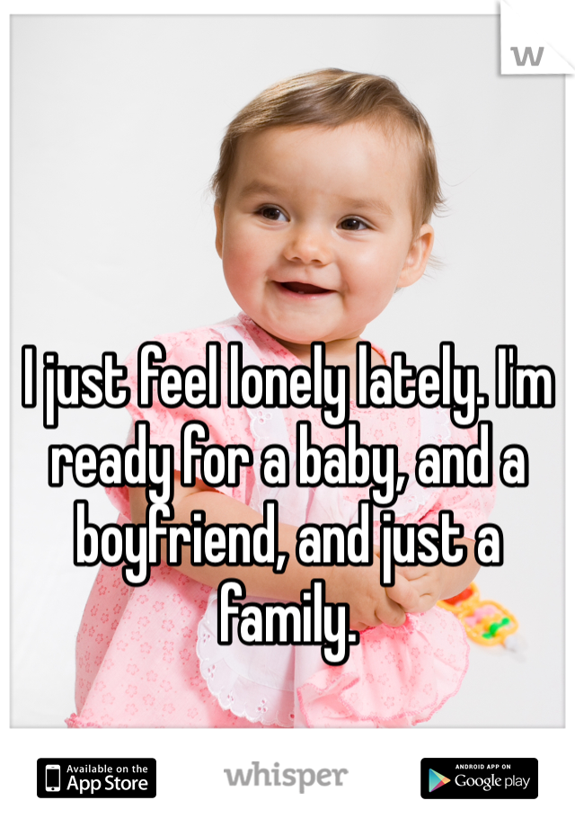 I just feel lonely lately. I'm ready for a baby, and a boyfriend, and just a family. 