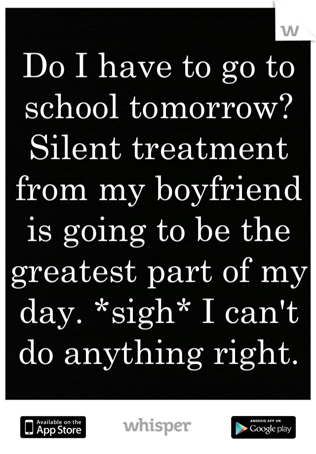 Do I have to go to school tomorrow? Silent treatment from my boyfriend is going to be the greatest part of my day. *sigh* I can't do anything right.