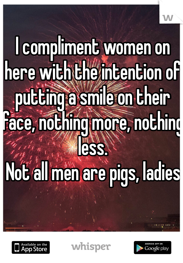 I compliment women on here with the intention of putting a smile on their face, nothing more, nothing less.
 Not all men are pigs, ladies. 