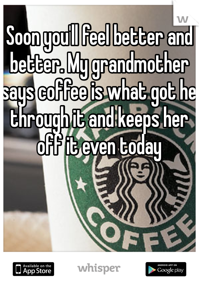 Soon you'll feel better and better. My grandmother says coffee is what got he through it and keeps her off it even today