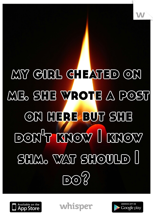 my girl cheated on me. she wrote a post on here but she don't know I know shm. wat should I do? 