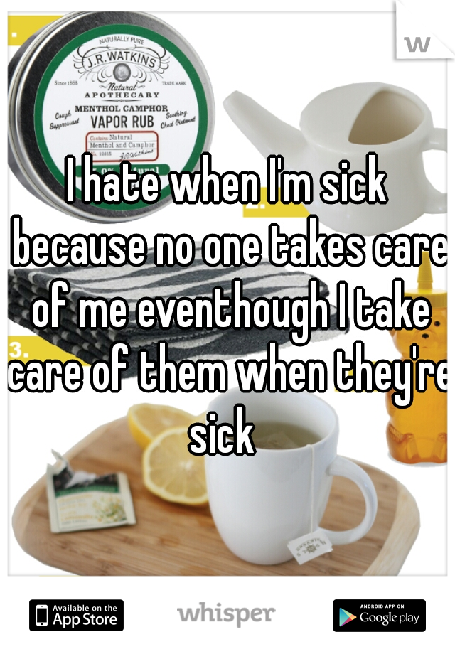 I hate when I'm sick because no one takes care of me eventhough I take care of them when they're sick  