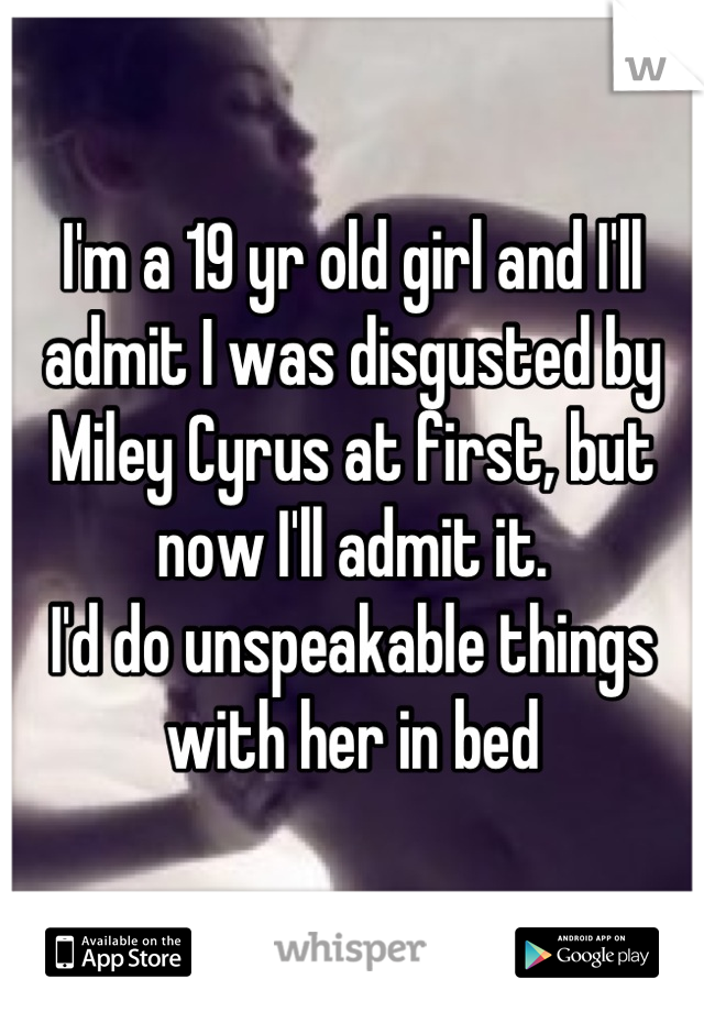 I'm a 19 yr old girl and I'll admit I was disgusted by Miley Cyrus at first, but now I'll admit it.
I'd do unspeakable things with her in bed