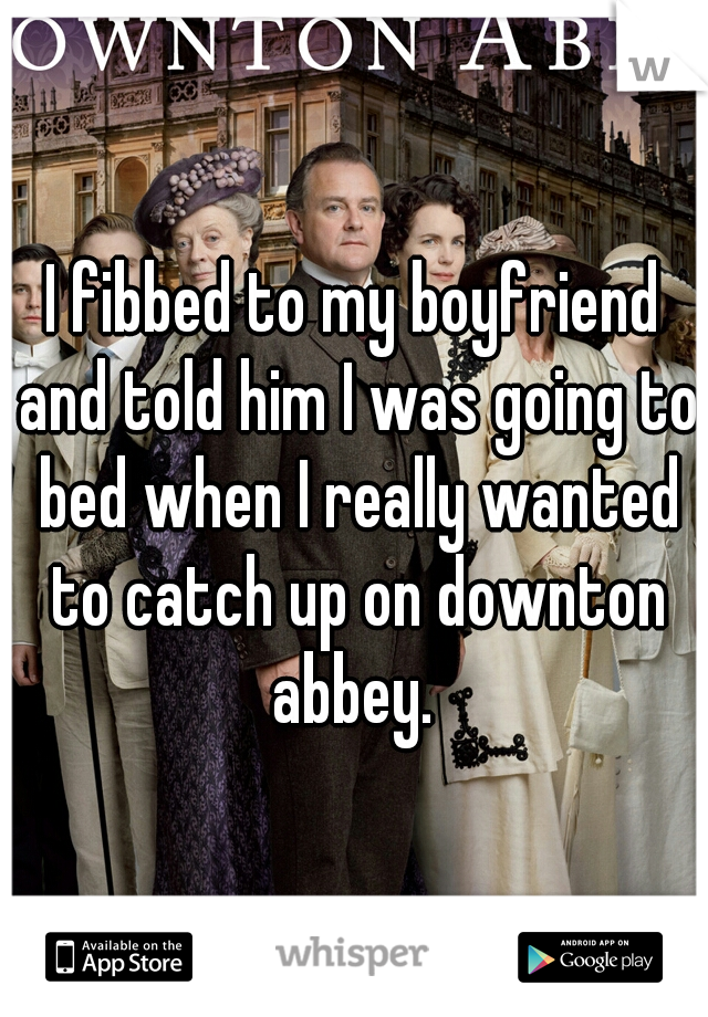 I fibbed to my boyfriend and told him I was going to bed when I really wanted to catch up on downton abbey. 