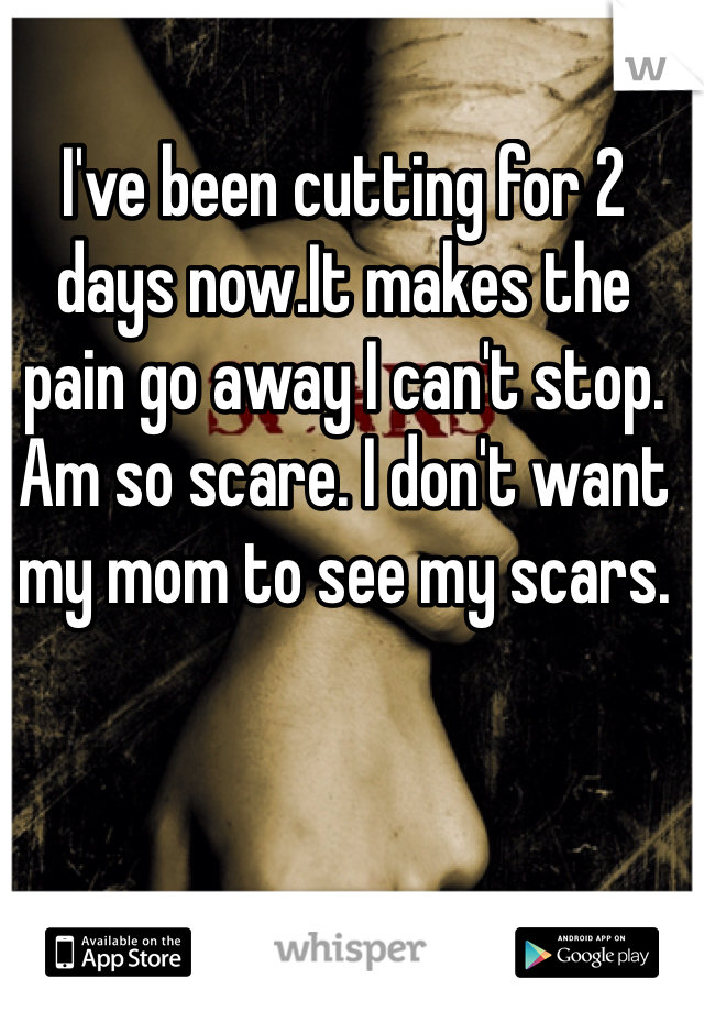 I've been cutting for 2 days now.It makes the pain go away I can't stop. Am so scare. I don't want my mom to see my scars.