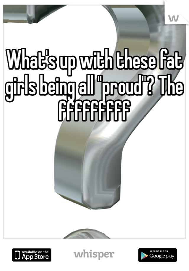 What's up with these fat girls being all "proud"? The fffffffff