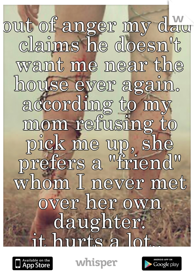 out of anger my dad claims he doesn't want me near the house ever again. 
according to my mom refusing to pick me up, she prefers a "friend" whom I never met over her own daughter.
it hurts a lot..