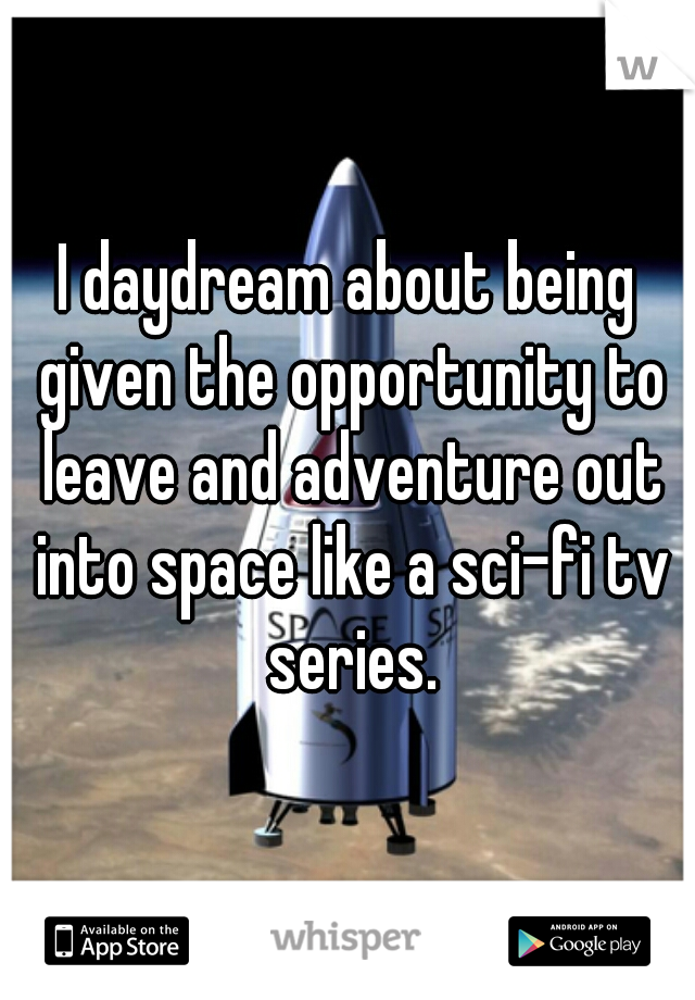 I daydream about being given the opportunity to leave and adventure out into space like a sci-fi tv series.