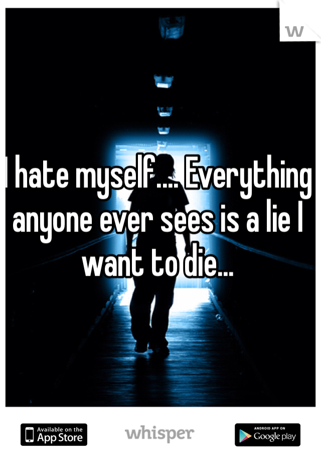I hate myself.... Everything anyone ever sees is a lie I want to die...