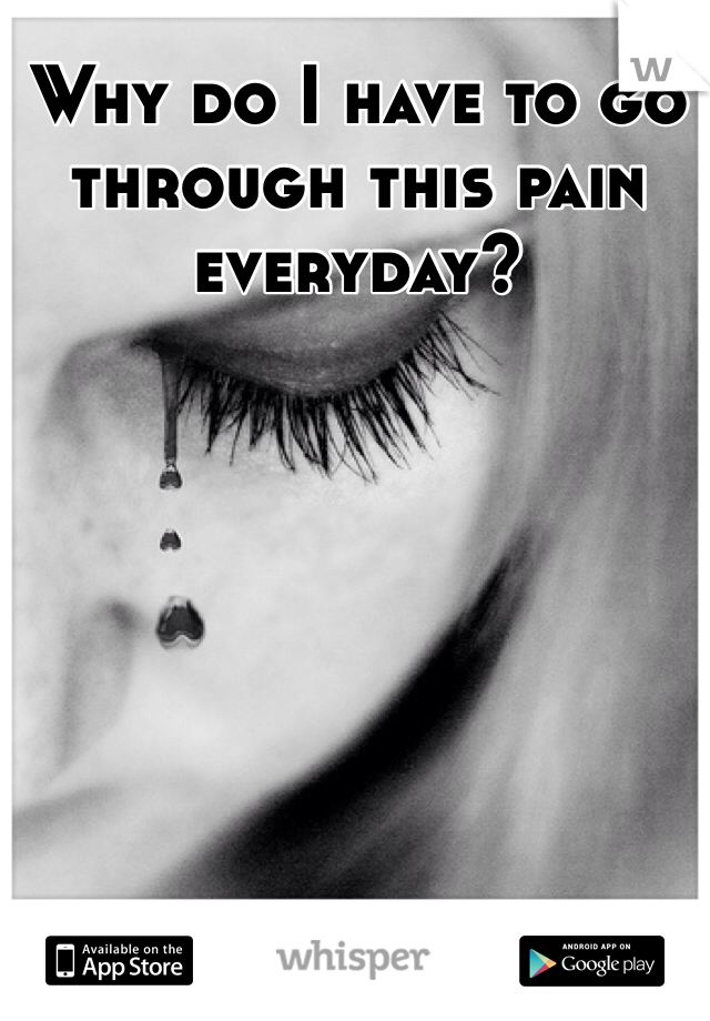 Why do I have to go through this pain everyday?