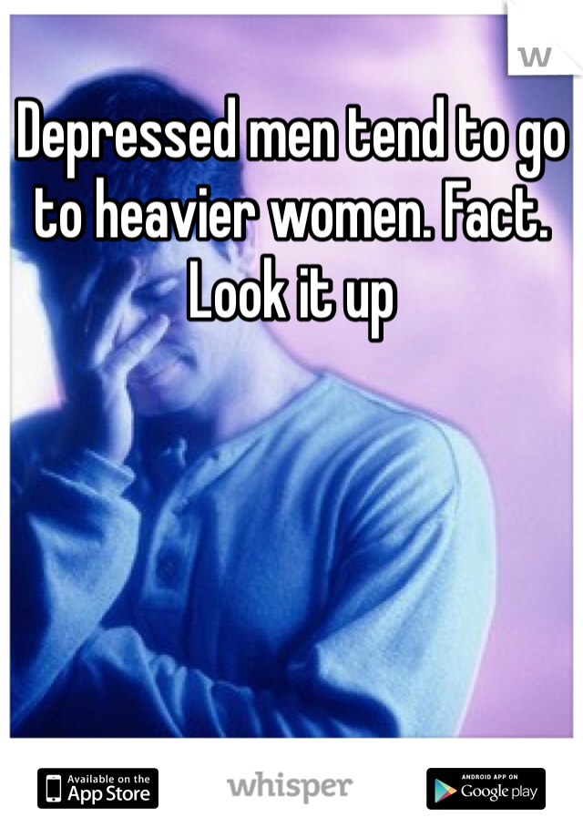 Depressed men tend to go to heavier women. Fact. Look it up 