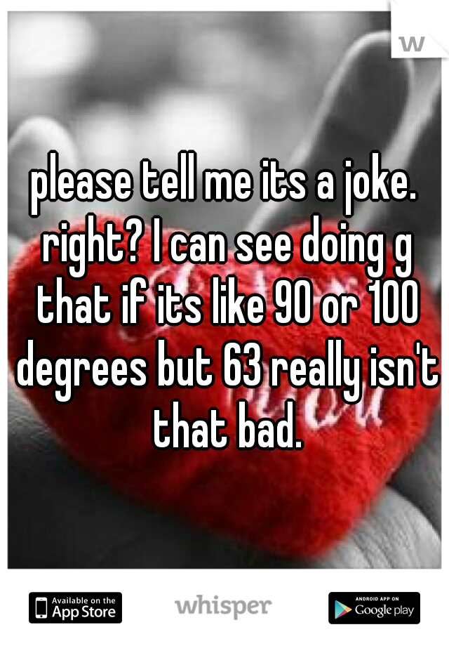 please tell me its a joke. right? I can see doing g that if its like 90 or 100 degrees but 63 really isn't that bad.