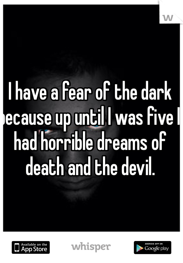 I have a fear of the dark because up until I was five I had horrible dreams of death and the devil. 