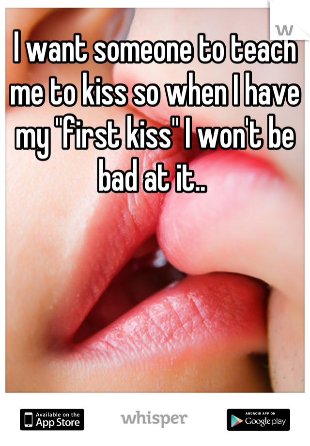I want someone to teach me to kiss so when I have my "first kiss" I won't be bad at it.. 