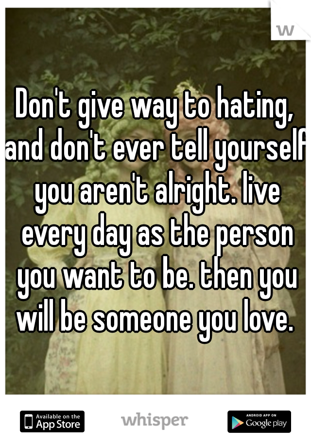 Don't give way to hating, and don't ever tell yourself you aren't alright. live every day as the person you want to be. then you will be someone you love. 