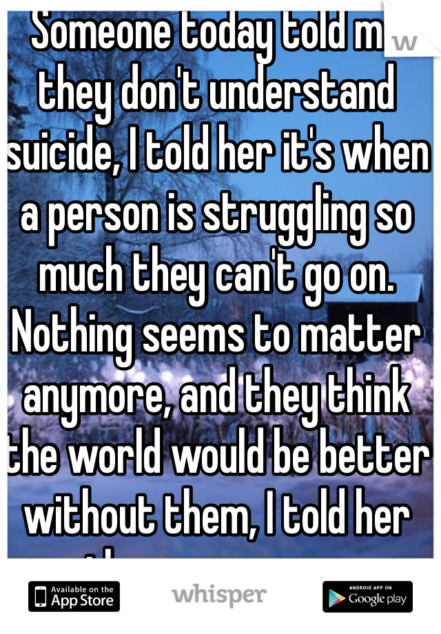 Someone today told me they don't understand suicide, I told her it's when a person is struggling so much they can't go on. Nothing seems to matter anymore, and they think the world would be better without them, I told her they are wrong.
