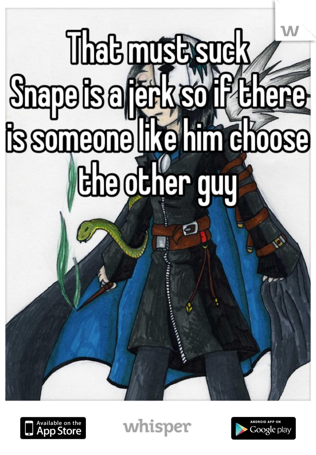 That must suck 
Snape is a jerk so if there is someone like him choose the other guy