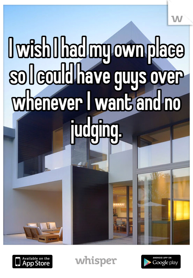 I wish I had my own place so I could have guys over whenever I want and no judging. 