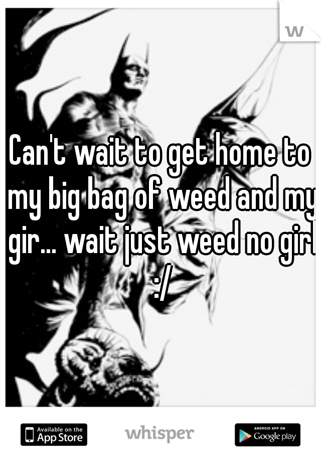Can't wait to get home to my big bag of weed and my gir... wait just weed no girl :/