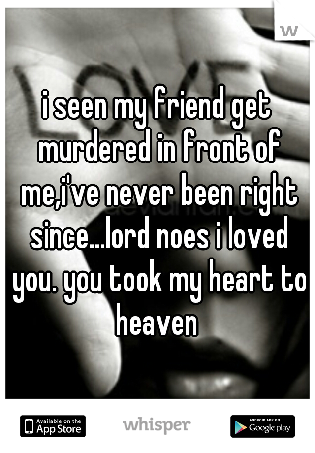 i seen my friend get murdered in front of me,i've never been right since...lord noes i loved you. you took my heart to heaven 