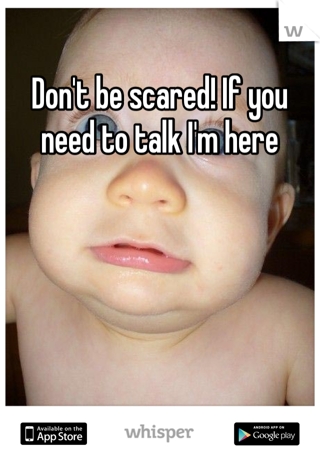 Don't be scared! If you need to talk I'm here